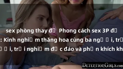 sex phòng thay đồ Phong cách sex 3P độc đáo tại Việt Nam: Kinh nghiệm thăng hoa cùng ba người, trải nghiệm độc đáo và phấn khích không thể bỏ lỡ!