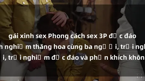 gái xinh sex Phong cách sex 3P độc đáo tại Việt Nam: Kinh nghiệm thăng hoa cùng ba người, trải nghiệm độc đáo và phấn khích không thể bỏ lỡ!