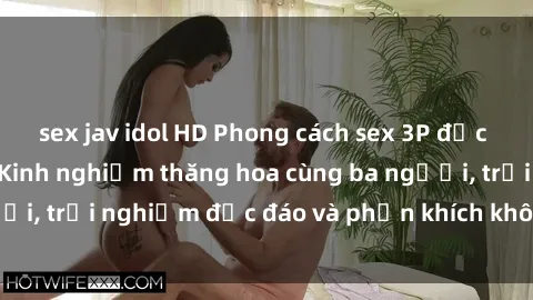 sex jav idol HD Phong cách sex 3P độc đáo tại Việt Nam: Kinh nghiệm thăng hoa cùng ba người, trải nghiệm độc đáo và phấn khích không thể bỏ lỡ!