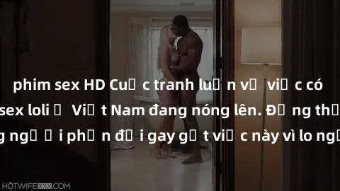 phim sex HD Cuộc tranh luận về việc có nên hợp pháp hóa sex loli ở Việt Nam đang nóng lên. Đồng thời, cũng có những người phản đối gay gắt việc này vì lo ngại về tác động tiêu cực lên trẻ em và xã hội