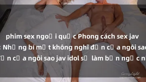 phim sex ngoại quốc Phong cách sex jav idol siêu hấp dẫn: Những bí mật không nghĩ đến của ngôi sao jav idol sẽ làm bạn ngạc nhiên!