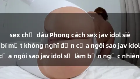 sex chị dâu Phong cách sex jav idol siêu hấp dẫn: Những bí mật không nghĩ đến của ngôi sao jav idol sẽ làm bạn ngạc nhiên!