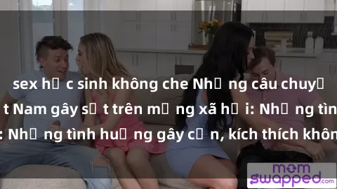 sex học sinh không che Những câu chuyện sex sinh viên Việt Nam gây sốt trên mạng xã hội: Những tình huống gây cấn, kích thích không thể bỏ qua
