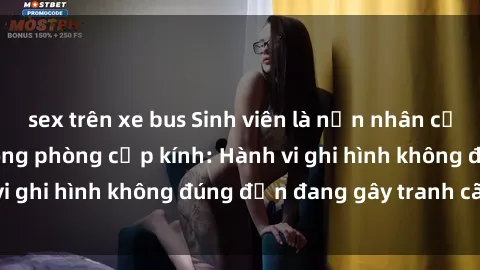 sex trên xe bus Sinh viên là nạn nhân của video quay lén trong phòng cấp kính: Hành vi ghi hình không đúng đắn đang gây tranh cãi lớn