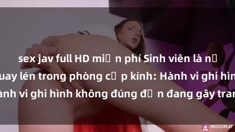 sex jav full HD miễn phí Sinh viên là nạn nhân của video quay lén trong phòng cấp kính: Hành vi ghi hình không đúng đắn đang gây tranh cãi lớn