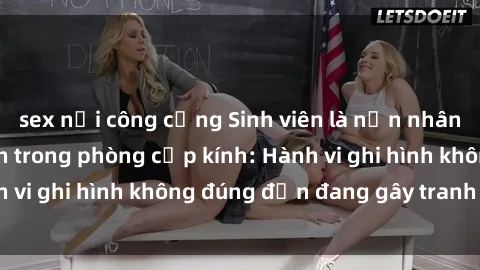 sex nơi công cộng Sinh viên là nạn nhân của video quay lén trong phòng cấp kính: Hành vi ghi hình không đúng đắn đang gây tranh cãi lớn