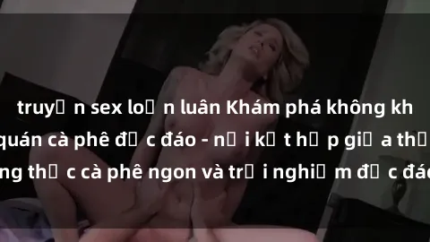 truyện sex loạn luân Khám phá không khí độc đáo tại sex quán cà phê độc đáo - nơi kết hợp giữa thưởng thức cà phê ngon và trải nghiệm độc đáo của không gian sex shop.