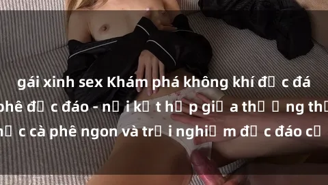 gái xinh sex Khám phá không khí độc đáo tại sex quán cà phê độc đáo - nơi kết hợp giữa thưởng thức cà phê ngon và trải nghiệm độc đáo của không gian sex shop.