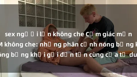 sex người lớn không che Cảm giác mạnh mẽ với sex BDSM không che: những phân cảnh nóng bỏng khơi gợi đến tận cùng của tư duy và cơ thể.