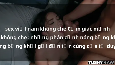 sex việt nam không che Cảm giác mạnh mẽ với sex BDSM không che: những phân cảnh nóng bỏng khơi gợi đến tận cùng của tư duy và cơ thể.