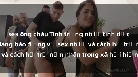 sex ông cháu Tình trạng nô lệ tình dục: Những thực tế đáng báo động về sex nô lệ và cách hỗ trợ nạn nhân trong xã hội hiện nay