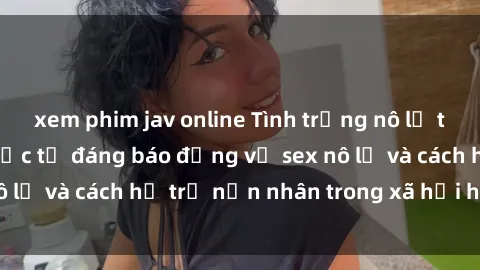 xem phim jav online Tình trạng nô lệ tình dục: Những thực tế đáng báo động về sex nô lệ và cách hỗ trợ nạn nhân trong xã hội hiện nay