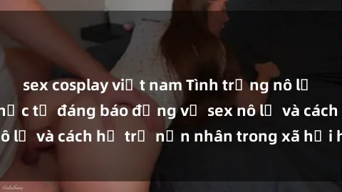sex cosplay việt nam Tình trạng nô lệ tình dục: Những thực tế đáng báo động về sex nô lệ và cách hỗ trợ nạn nhân trong xã hội hiện nay