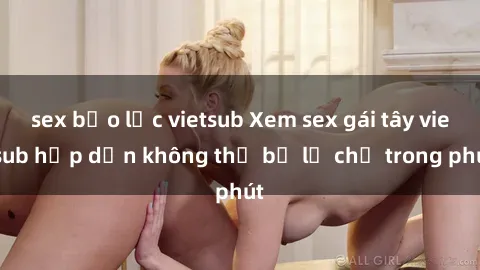 sex bạo lực vietsub Xem sex gái tây vietsub hấp dẫn không thể bỏ lỡ chỉ trong phút