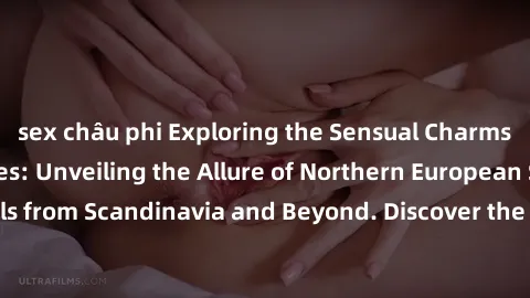 sex châu phi Exploring the Sensual Charms of Nordic Beauties: Unveiling the Allure of Northern European Sexiness in Girls from Scandinavia and Beyond. Discover the Seductive Secrets of Northern Europe