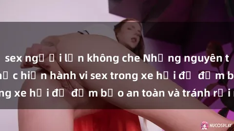 sex người lớn không che Những nguyên tắc cần nhớ khi thực hiện hành vi sex trong xe hơi để đảm bảo an toàn và tránh rủi ro.