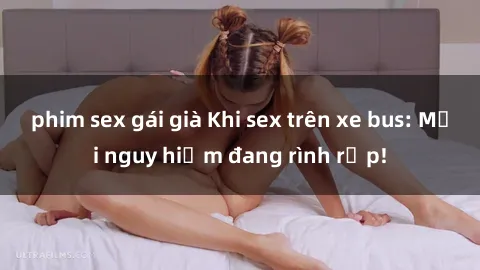 phim sex gái già Khi sex trên xe bus: Mối nguy hiểm đang rình rập!