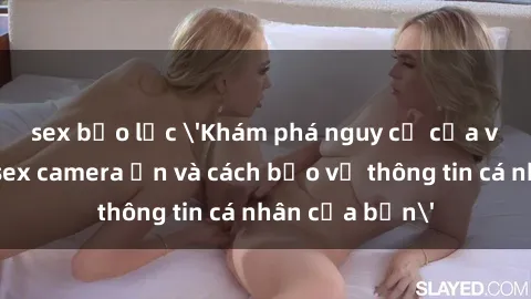 sex bạo lực 'Khám phá nguy cơ của việc sử dụng sex camera ẩn và cách bảo vệ thông tin cá nhân của bạn'