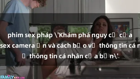phim sex pháp 'Khám phá nguy cơ của việc sử dụng sex camera ẩn và cách bảo vệ thông tin cá nhân của bạn'