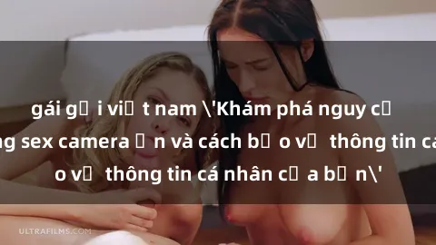 gái gọi việt nam 'Khám phá nguy cơ của việc sử dụng sex camera ẩn và cách bảo vệ thông tin cá nhân của bạn'