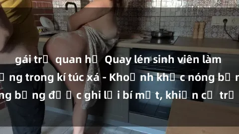 gái trẻ quan hệ Quay lén sinh viên làm tình ngay trên giường trong kí túc xá - Khoảnh khắc nóng bỏng được ghi lại bí mật, khiến cả trường học xôn xao.