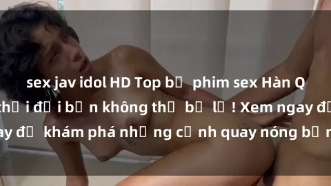 sex jav idol HD Top bộ phim sex Hàn Quốc hot nhất mọi thời đại bạn không thể bỏ lỡ! Xem ngay để khám phá những cảnh quay nóng bỏng, đầy nghẹt thở!
