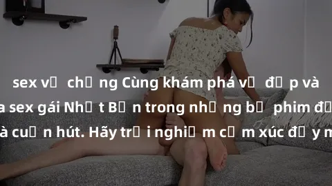 sex vợ chồng Cùng khám phá vẻ đẹp và sức gợi cảm của sex gái Nhật Bản trong những bộ phim đầy nghệ thuật và cuốn hút. Hãy trải nghiệm cảm xúc đầy mới mẻ và sống động từ những cảnh quay tinh tế và quyế
