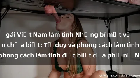 gái Việt Nam làm tình Những bí mật về sex gái Nga mà bạn chưa biết: Tư duy và phong cách làm tình đặc biệt của phụ nữ Nga
