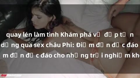 quay lén làm tình Khám phá vẻ đẹp tự nhiên và văn hóa đa dạng qua sex châu Phi: Điểm đến độc đáo cho những trải nghiệm khó quên