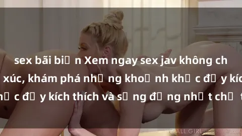 sex bãi biển Xem ngay sex jav không che để thỏa mãn cảm xúc, khám phá những khoảnh khắc đầy kích thích và sống động nhất chỉ trong click!