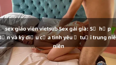 sex giáo viên vietsub Sex gái già: Sự hấp dẫn và kỳ diệu của tình yêu ở tuổi trung niên