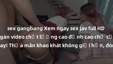sex gangbang Xem ngay sex jav full HD miễn phí - Hàng ngàn video chất lượng cao đỉnh cao chỉ cần click vào ngay! Thỏa mãn khao khát không giới hạn, đón chờ những trải nghiệm mới lạ!