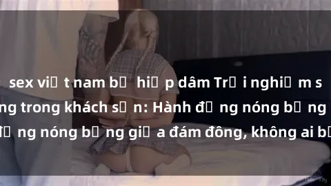 sex việt nam bị hiếp dâm Trải nghiệm sex sinh viên sôi động trong khách sạn: Hành động nóng bỏng giữa đám đông, không ai bị bỏ lỡ