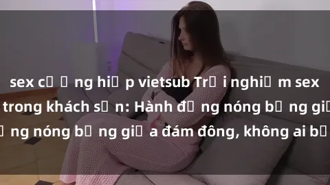 sex cưỡng hiếp vietsub Trải nghiệm sex sinh viên sôi động trong khách sạn: Hành động nóng bỏng giữa đám đông, không ai bị bỏ lỡ