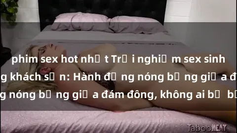 phim sex hot nhất Trải nghiệm sex sinh viên sôi động trong khách sạn: Hành động nóng bỏng giữa đám đông, không ai bị bỏ lỡ