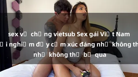 sex vợ chồng vietsub Sex gái Việt Nam có con: Trải nghiệm đầy cảm xúc đáng nhớ không thể bỏ qua