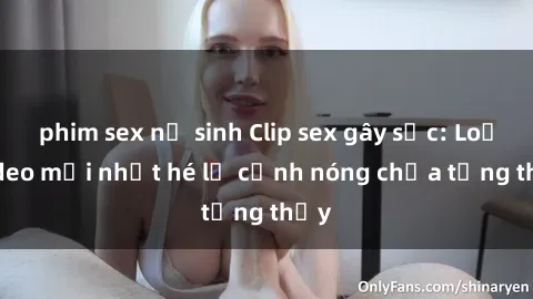 phim sex nữ sinh Clip sex gây sốc: Loạt video mới nhất hé lộ cảnh nóng chưa từng thấy