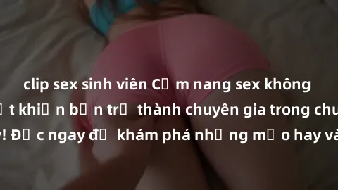 clip sex sinh viên Cẩm nang sex không che: Những bí quyết khiến bạn trở thành chuyên gia trong chuyện ấy! Đọc ngay để khám phá những mẹo hay và bí quyết tình dục không che.