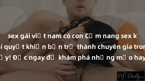 sex gái việt nam có con Cẩm nang sex không che: Những bí quyết khiến bạn trở thành chuyên gia trong chuyện ấy! Đọc ngay để khám phá những mẹo hay và bí quyết tình dục không che.