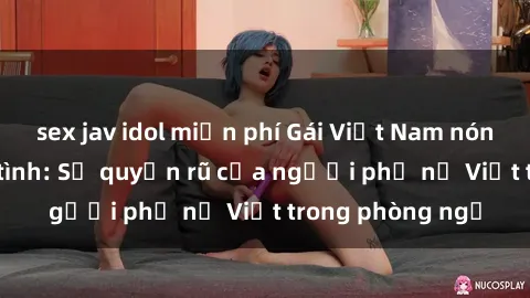 sex jav idol miễn phí Gái Việt Nam nóng bỏng khi làm tình: Sự quyến rũ của người phụ nữ Việt trong phòng ngủ