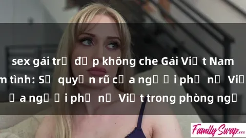 sex gái trẻ đẹp không che Gái Việt Nam nóng bỏng khi làm tình: Sự quyến rũ của người phụ nữ Việt trong phòng ngủ