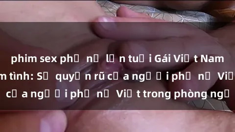 phim sex phụ nữ lớn tuổi Gái Việt Nam nóng bỏng khi làm tình: Sự quyến rũ của người phụ nữ Việt trong phòng ngủ
