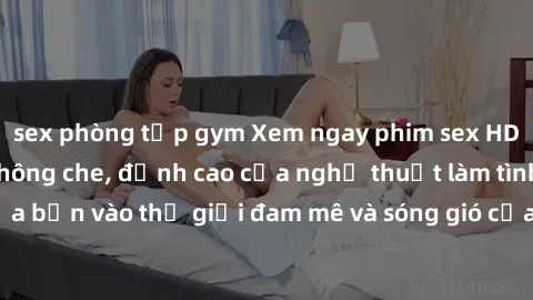 sex phòng tập gym Xem ngay phim sex HD chất lượng cao không che, đỉnh cao của nghệ thuật làm tình, đưa bạn vào thế giới đam mê và sóng gió của tình yêu không giới hạn.
