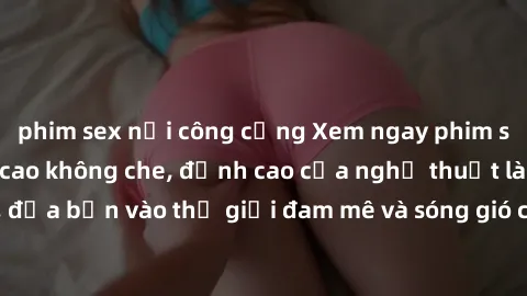 phim sex nơi công cộng Xem ngay phim sex HD chất lượng cao không che, đỉnh cao của nghệ thuật làm tình, đưa bạn vào thế giới đam mê và sóng gió của tình yêu không giới hạn.