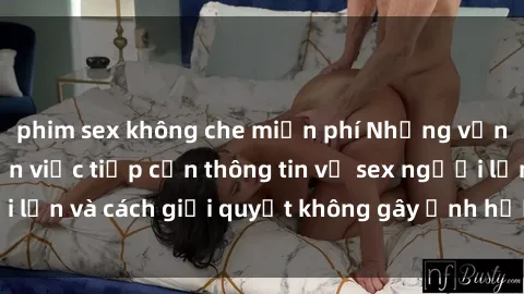 phim sex không che miễn phí Những vấn đề liên quan đến việc tiếp cận thông tin về sex người lớn và cách giải quyết không gây ảnh hưởng đến trẻ em