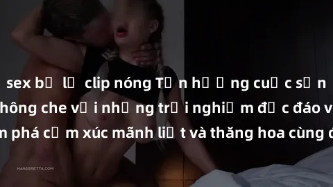 sex bị lộ clip nóng Tận hưởng cuộc sống tình dục online không che với những trải nghiệm độc đáo và mới lạ. Khám phá cảm xúc mãnh liệt và thăng hoa cùng đối tác tại các trang web chuyên nghiệp.