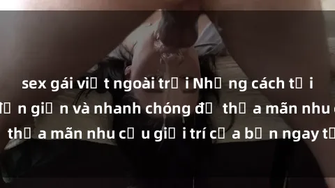 sex gái việt ngoài trời Những cách tải phim sex về máy đơn giản và nhanh chóng để thỏa mãn nhu cầu giải trí của bạn ngay tại nhà