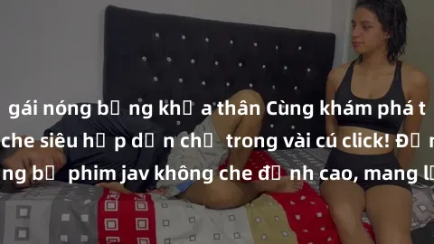 gái nóng bỏng khỏa thân Cùng khám phá thế giới jav không che siêu hấp dẫn chỉ trong vài cú click! Đắm chìm trong những bộ phim jav không che đỉnh cao, mang lại trải nghiệm thú vị và đầy kích thích.