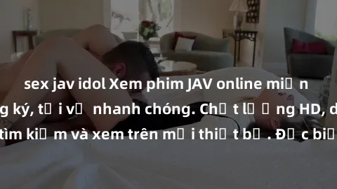 sex jav idol Xem phim JAV online miễn phí không cần đăng ký, tải về nhanh chóng. Chất lượng HD, dễ dàng tìm kiếm và xem trên mọi thiết bị. Đặc biệt, không quảng cáo làm phiền.