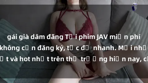 gái già dâm đãng Tải phim JAV miễn phí chất lượng cao, không cần đăng ký, tốc độ nhanh. Mới nhất và hot nhất trên thị trường hiện nay, cập nhật hàng ngày.